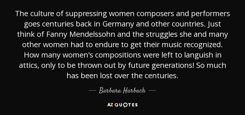 The culture of suppressing women composers and performers goes centuries back in Germany and other countries. Just think of Fanny Mendelssohn and the struggles she and many other women had to endure to get their music recognized. How many women's compositions were left to languish in attics, only to be thrown out by future generations! So much has been lost over the centuries. - Barbara Harbach