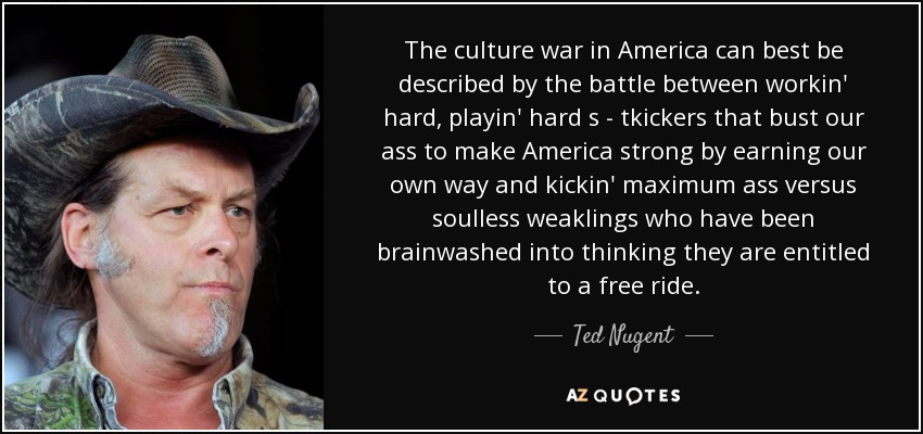 The culture war in America can best be described by the battle between workin' hard, playin' hard s - tkickers that bust our ass to make America strong by earning our own way and kickin' maximum ass versus soulless weaklings who have been brainwashed into thinking they are entitled to a free ride. - Ted Nugent