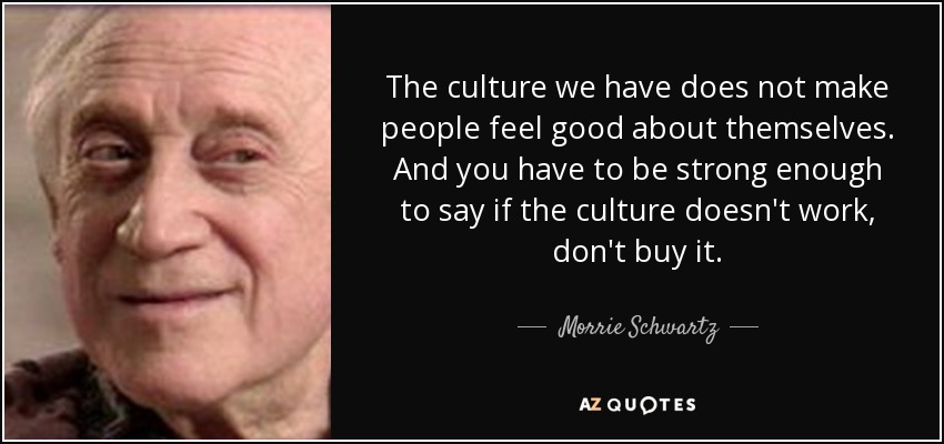 The culture we have does not make people feel good about themselves. And you have to be strong enough to say if the culture doesn't work, don't buy it. - Morrie Schwartz