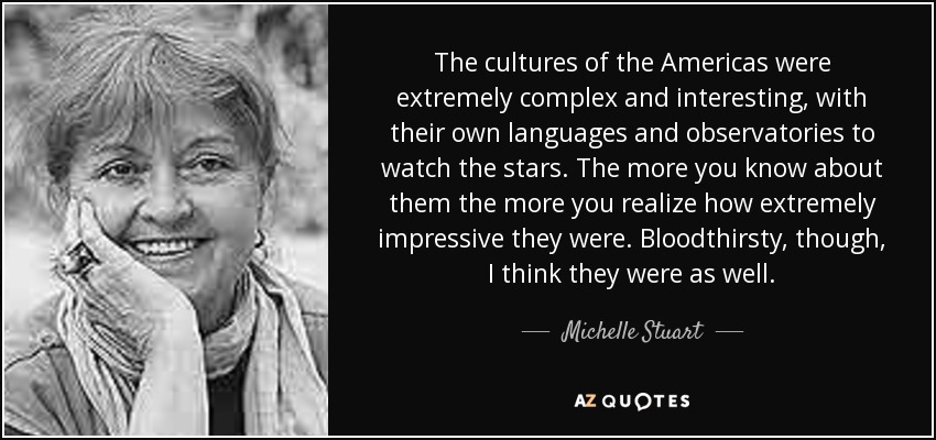 The cultures of the Americas were extremely complex and interesting, with their own languages and observatories to watch the stars. The more you know about them the more you realize how extremely impressive they were. Bloodthirsty, though, I think they were as well. - Michelle Stuart