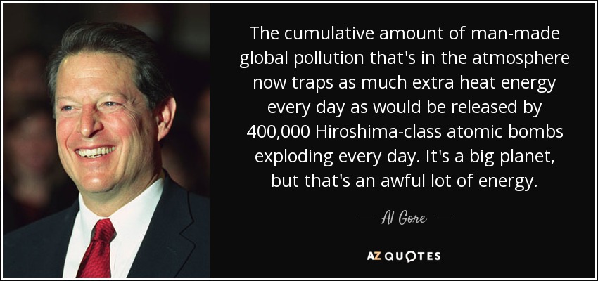 The cumulative amount of man-made global pollution that's in the atmosphere now traps as much extra heat energy every day as would be released by 400,000 Hiroshima-class atomic bombs exploding every day. It's a big planet, but that's an awful lot of energy. - Al Gore