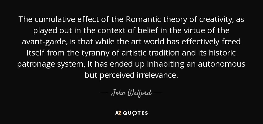 The cumulative effect of the Romantic theory of creativity, as played out in the context of belief in the virtue of the avant-garde, is that while the art world has effectively freed itself from the tyranny of artistic tradition and its historic patronage system, it has ended up inhabiting an autonomous but perceived irrelevance. - John Walford