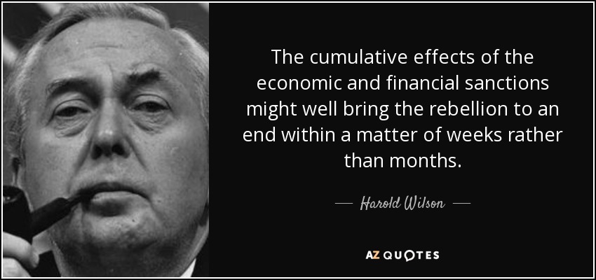 The cumulative effects of the economic and financial sanctions might well bring the rebellion to an end within a matter of weeks rather than months. - Harold Wilson