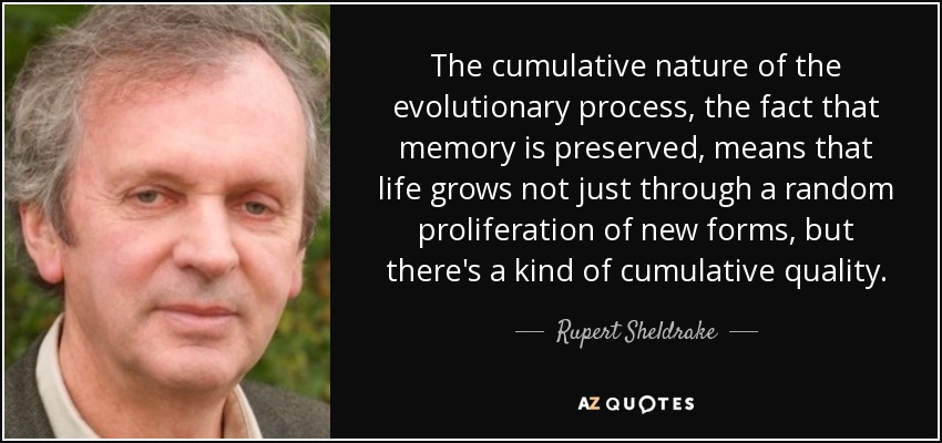 The cumulative nature of the evolutionary process, the fact that memory is preserved, means that life grows not just through a random proliferation of new forms, but there's a kind of cumulative quality. - Rupert Sheldrake