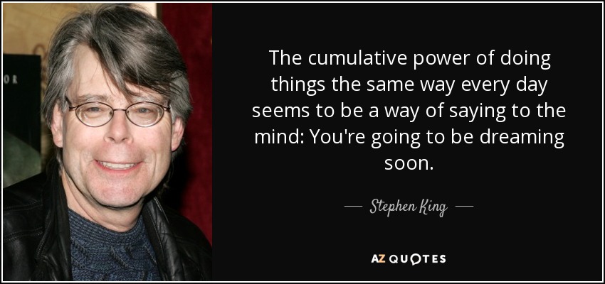 The cumulative power of doing things the same way every day seems to be a way of saying to the mind: You're going to be dreaming soon. - Stephen King