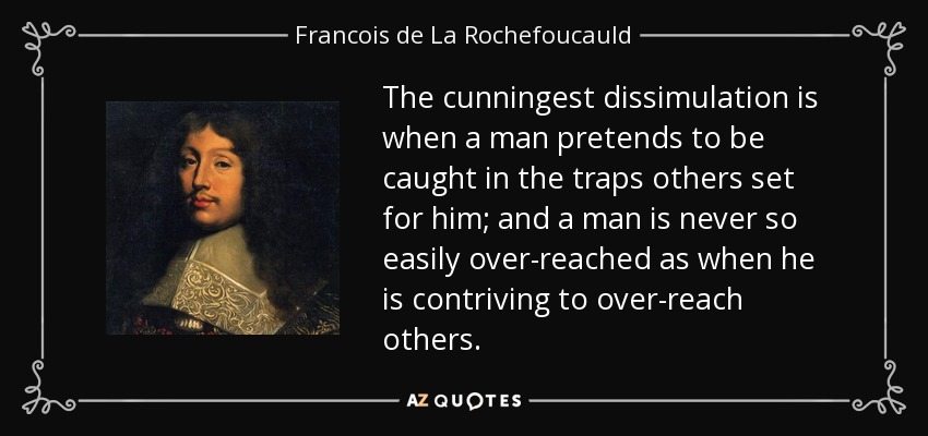 The cunningest dissimulation is when a man pretends to be caught in the traps others set for him; and a man is never so easily over-reached as when he is contriving to over-reach others. - Francois de La Rochefoucauld