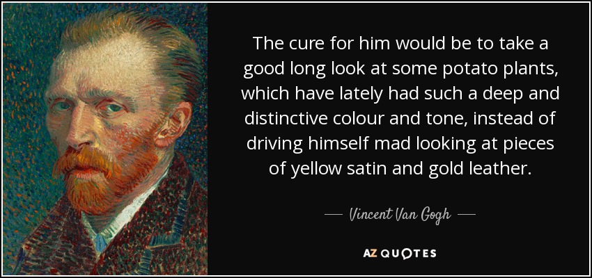 The cure for him would be to take a good long look at some potato plants, which have lately had such a deep and distinctive colour and tone, instead of driving himself mad looking at pieces of yellow satin and gold leather. - Vincent Van Gogh