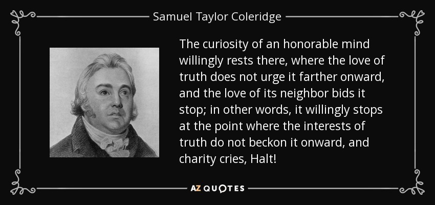 The curiosity of an honorable mind willingly rests there, where the love of truth does not urge it farther onward, and the love of its neighbor bids it stop; in other words, it willingly stops at the point where the interests of truth do not beckon it onward, and charity cries, Halt! - Samuel Taylor Coleridge