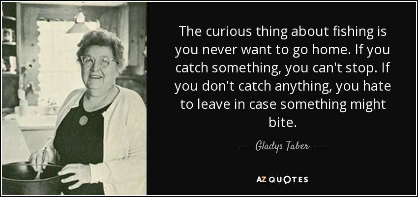 The curious thing about fishing is you never want to go home. If you catch something, you can't stop. If you don't catch anything, you hate to leave in case something might bite. - Gladys Taber