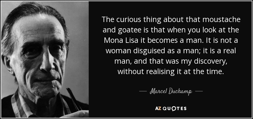 The curious thing about that moustache and goatee is that when you look at the Mona Lisa it becomes a man. It is not a woman disguised as a man; it is a real man, and that was my discovery, without realising it at the time. - Marcel Duchamp