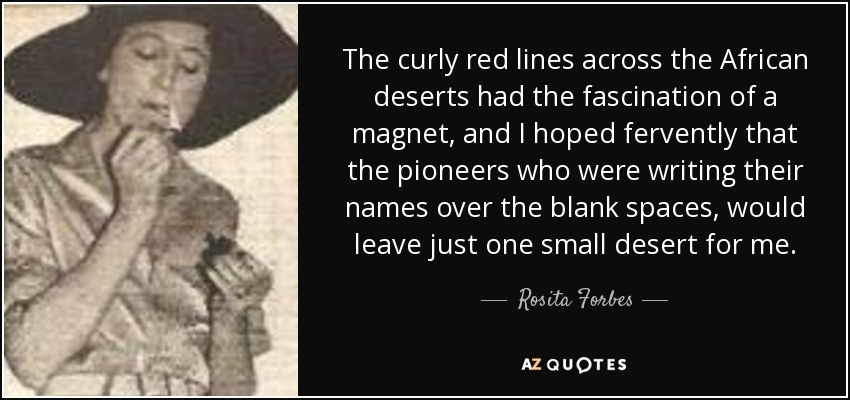 The curly red lines across the African deserts had the fascination of a magnet, and I hoped fervently that the pioneers who were writing their names over the blank spaces, would leave just one small desert for me. - Rosita Forbes