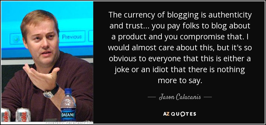 The currency of blogging is authenticity and trust... you pay folks to blog about a product and you compromise that. I would almost care about this, but it's so obvious to everyone that this is either a joke or an idiot that there is nothing more to say. - Jason Calacanis