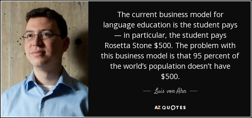 The current business model for language education is the student pays — in particular, the student pays Rosetta Stone $500. The problem with this business model is that 95 percent of the world’s population doesn’t have $500. - Luis von Ahn