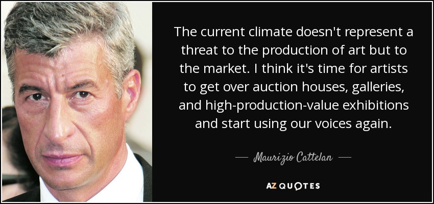 The current climate doesn't represent a threat to the production of art but to the market. I think it's time for artists to get over auction houses, galleries, and high-production-value exhibitions and start using our voices again. - Maurizio Cattelan