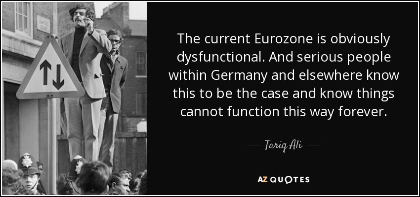 The current Eurozone is obviously dysfunctional. And serious people within Germany and elsewhere know this to be the case and know things cannot function this way forever. - Tariq Ali