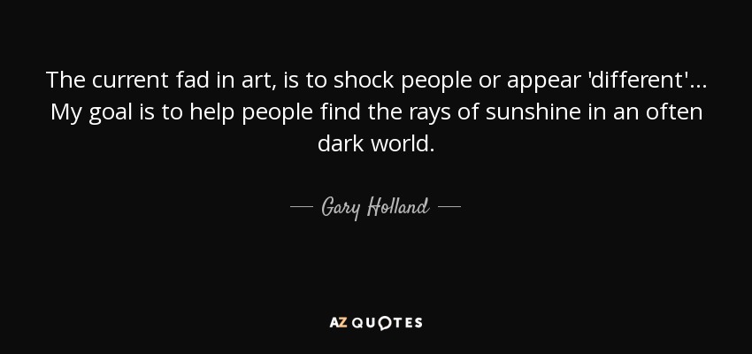 The current fad in art, is to shock people or appear 'different'... My goal is to help people find the rays of sunshine in an often dark world. - Gary Holland