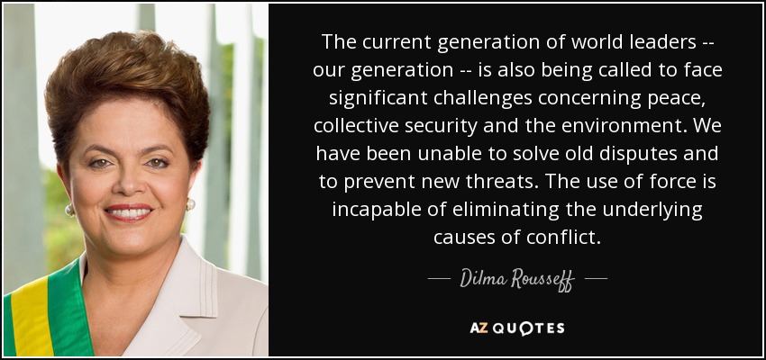 The current generation of world leaders -- our generation -- is also being called to face significant challenges concerning peace, collective security and the environment. We have been unable to solve old disputes and to prevent new threats. The use of force is incapable of eliminating the underlying causes of conflict. - Dilma Rousseff