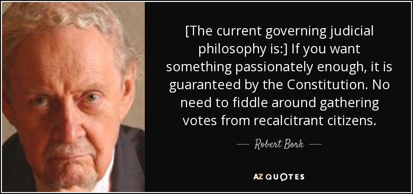 [The current governing judicial philosophy is:] If you want something passionately enough, it is guaranteed by the Constitution. No need to fiddle around gathering votes from recalcitrant citizens. - Robert Bork