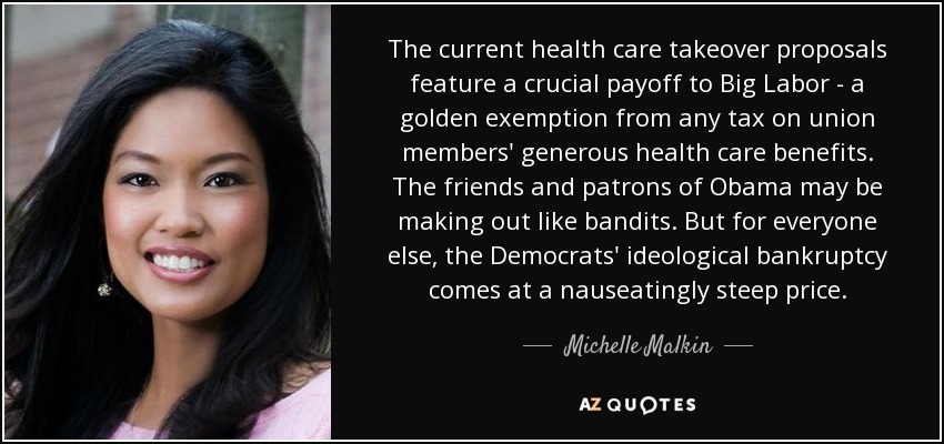 The current health care takeover proposals feature a crucial payoff to Big Labor - a golden exemption from any tax on union members' generous health care benefits. The friends and patrons of Obama may be making out like bandits. But for everyone else, the Democrats' ideological bankruptcy comes at a nauseatingly steep price. - Michelle Malkin