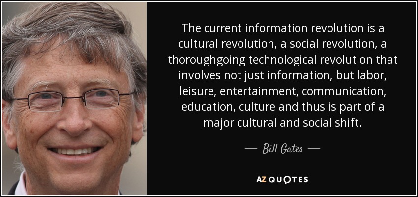 The current information revolution is a cultural revolution, a social revolution, a thoroughgoing technological revolution that involves not just information, but labor, leisure, entertainment, communication, education, culture and thus is part of a major cultural and social shift. - Bill Gates