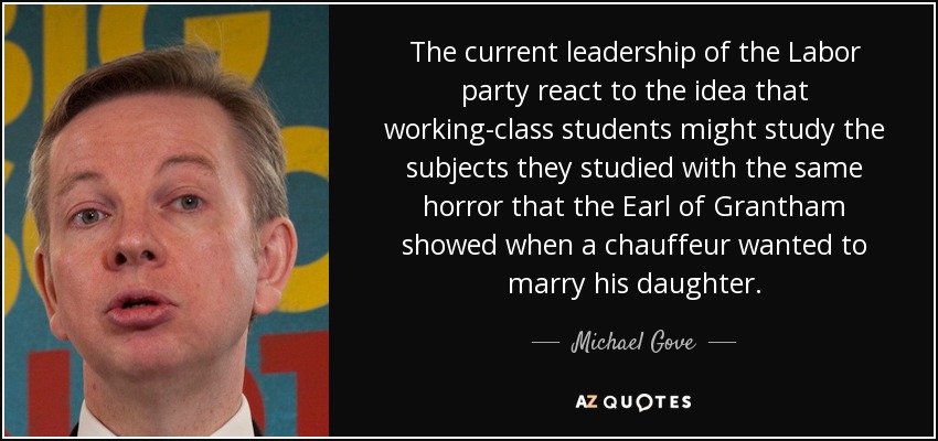 The current leadership of the Labor party react to the idea that working-class students might study the subjects they studied with the same horror that the Earl of Grantham showed when a chauffeur wanted to marry his daughter. - Michael Gove