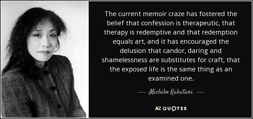 The current memoir craze has fostered the belief that confession is therapeutic, that therapy is redemptive and that redemption equals art, and it has encouraged the delusion that candor, daring and shamelessness are substitutes for craft, that the exposed life is the same thing as an examined one. - Michiko Kakutani