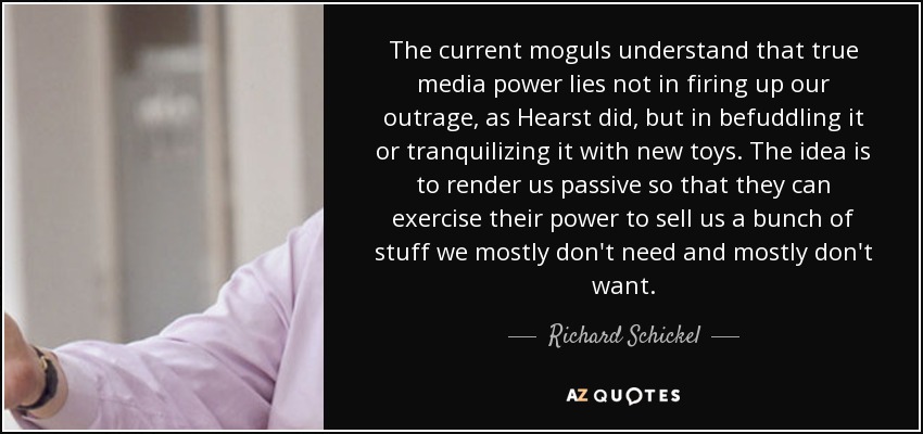 The current moguls understand that true media power lies not in firing up our outrage, as Hearst did, but in befuddling it or tranquilizing it with new toys. The idea is to render us passive so that they can exercise their power to sell us a bunch of stuff we mostly don't need and mostly don't want. - Richard Schickel