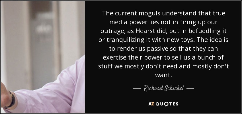 The current moguls understand that true media power lies not in firing up our outrage, as Hearst did, but in befuddling it or tranquilizing it with new toys. The idea is to render us passive so that they can exercise their power to sell us a bunch of stuff we mostly don't need and mostly don't want. - Richard Schickel