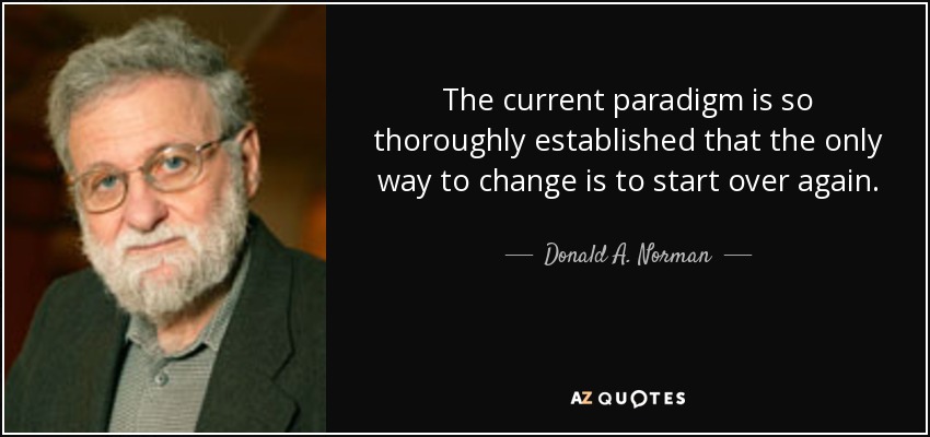 The current paradigm is so thoroughly established that the only way to change is to start over again. - Donald A. Norman