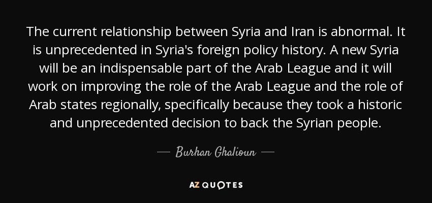 The current relationship between Syria and Iran is abnormal. It is unprecedented in Syria's foreign policy history. A new Syria will be an indispensable part of the Arab League and it will work on improving the role of the Arab League and the role of Arab states regionally, specifically because they took a historic and unprecedented decision to back the Syrian people. - Burhan Ghalioun