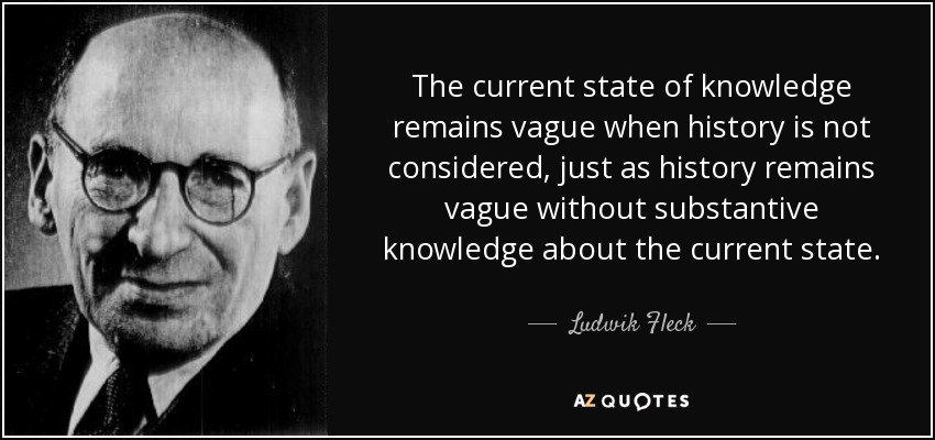 The current state of knowledge remains vague when history is not considered, just as history remains vague without substantive knowledge about the current state. - Ludwik Fleck