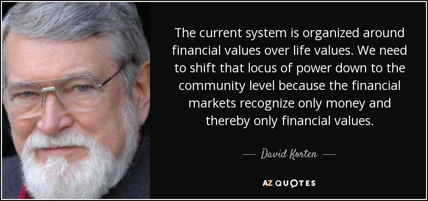 The current system is organized around financial values over life values. We need to shift that locus of power down to the community level because the financial markets recognize only money and thereby only financial values. - David Korten