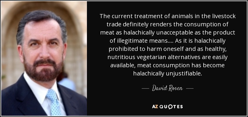 The current treatment of animals in the livestock trade definitely renders the consumption of meat as halachically unacceptable as the product of illegitimate means. ... As it is halachically prohibited to harm oneself and as healthy, nutritious vegetarian alternatives are easily available, meat consumption has become halachically unjustifiable. - David Rosen