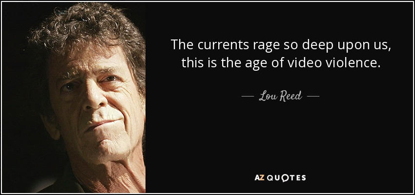 The currents rage so deep upon us, this is the age of video violence. - Lou Reed