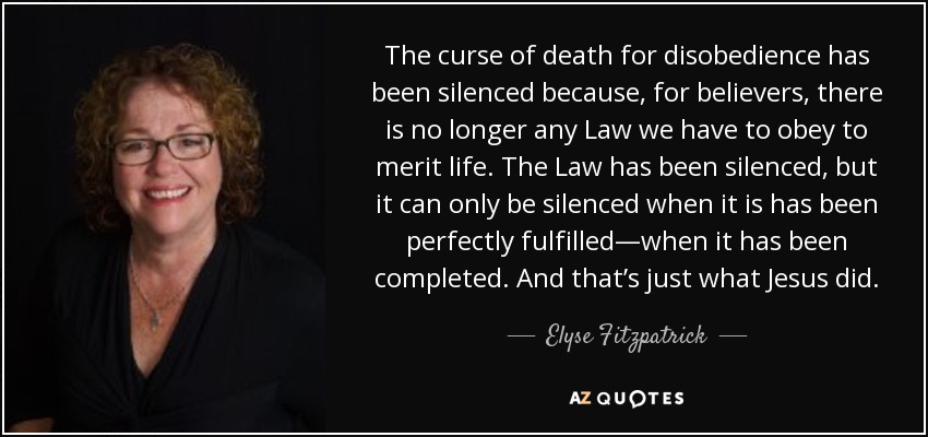 The curse of death for disobedience has been silenced because, for believers, there is no longer any Law we have to obey to merit life. The Law has been silenced, but it can only be silenced when it is has been perfectly fulfilled—when it has been completed. And that’s just what Jesus did. - Elyse Fitzpatrick