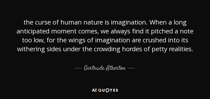 the curse of human nature is imagination. When a long anticipated moment comes, we always find it pitched a note too low, for the wings of imagination are crushed into its withering sides under the crowding hordes of petty realities. - Gertrude Atherton
