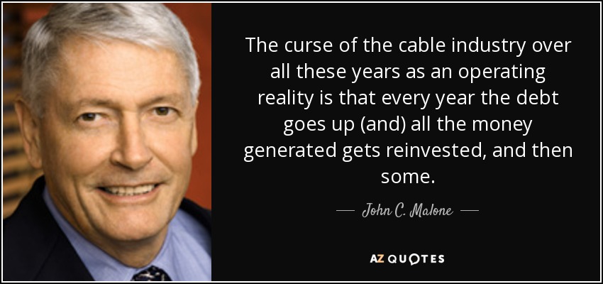 The curse of the cable industry over all these years as an operating reality is that every year the debt goes up (and) all the money generated gets reinvested, and then some. - John C. Malone