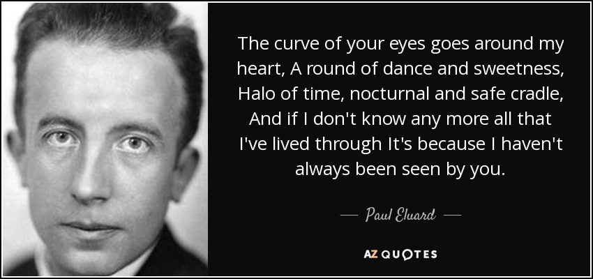 The curve of your eyes goes around my heart, A round of dance and sweetness, Halo of time, nocturnal and safe cradle, And if I don't know any more all that I've lived through It's because I haven't always been seen by you. - Paul Eluard