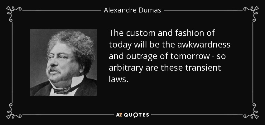 The custom and fashion of today will be the awkwardness and outrage of tomorrow - so arbitrary are these transient laws. - Alexandre Dumas