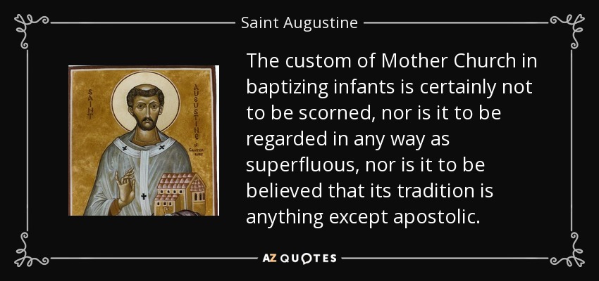 The custom of Mother Church in baptizing infants is certainly not to be scorned, nor is it to be regarded in any way as superfluous, nor is it to be believed that its tradition is anything except apostolic. - Saint Augustine