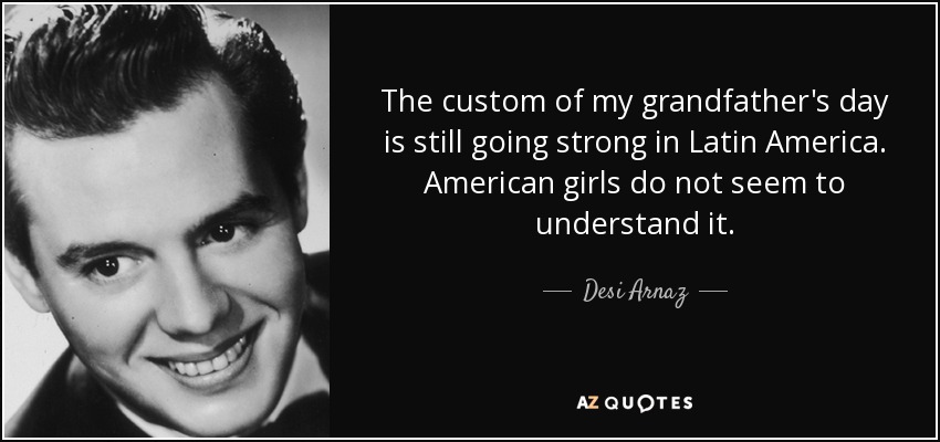 The custom of my grandfather's day is still going strong in Latin America. American girls do not seem to understand it. - Desi Arnaz