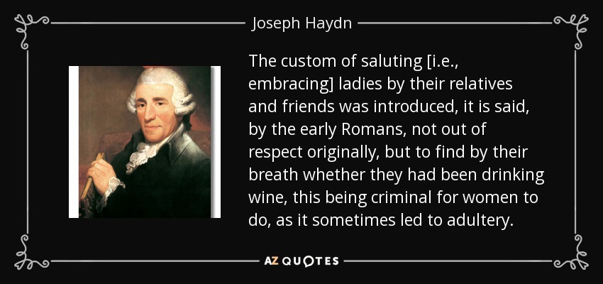 The custom of saluting [i.e., embracing] ladies by their relatives and friends was introduced, it is said, by the early Romans, not out of respect originally, but to find by their breath whether they had been drinking wine, this being criminal for women to do, as it sometimes led to adultery. - Joseph Haydn