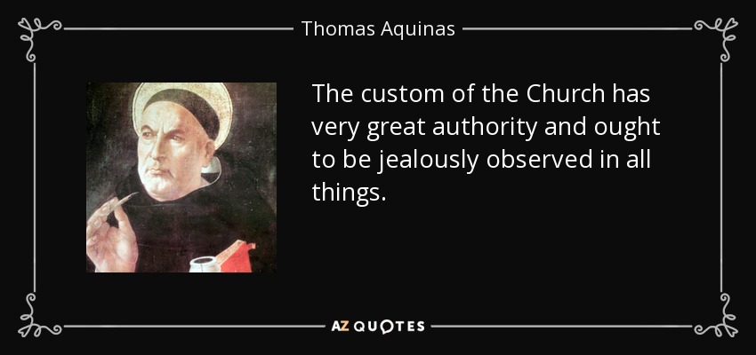 The custom of the Church has very great authority and ought to be jealously observed in all things. - Thomas Aquinas
