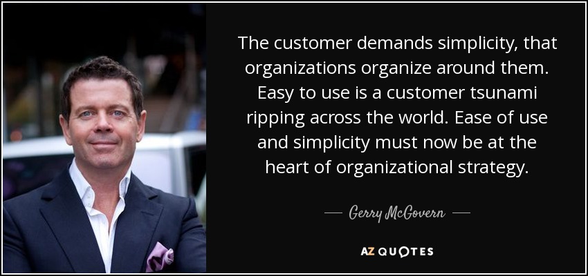 The customer demands simplicity, that organizations organize around them. Easy to use is a customer tsunami ripping across the world. Ease of use and simplicity must now be at the heart of organizational strategy. - Gerry McGovern