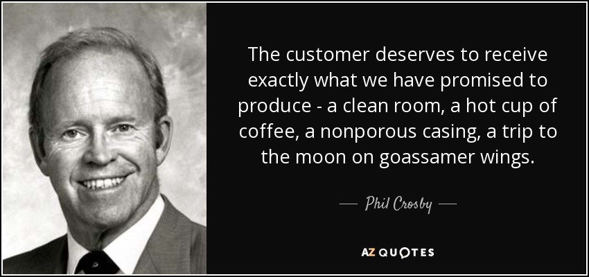 The customer deserves to receive exactly what we have promised to produce - a clean room, a hot cup of coffee, a nonporous casing, a trip to the moon on goassamer wings. - Phil Crosby