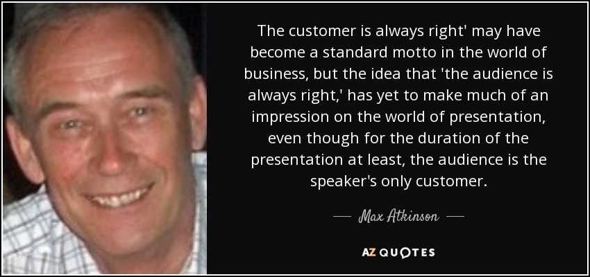The customer is always right' may have become a standard motto in the world of business, but the idea that 'the audience is always right,' has yet to make much of an impression on the world of presentation, even though for the duration of the presentation at least, the audience is the speaker's only customer. - Max Atkinson