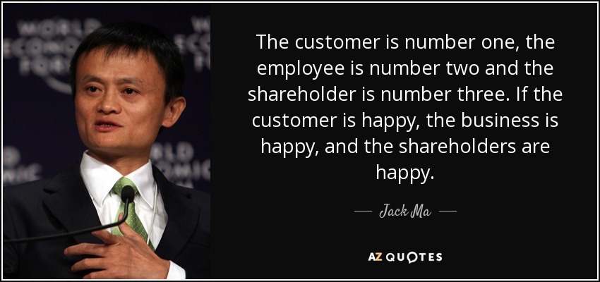 The customer is number one, the employee is number two and the shareholder is number three. If the customer is happy, the business is happy, and the shareholders are happy. - Jack Ma
