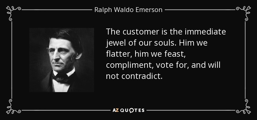 The customer is the immediate jewel of our souls. Him we flatter, him we feast, compliment, vote for, and will not contradict. - Ralph Waldo Emerson