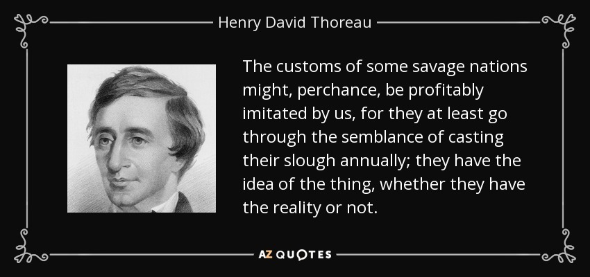 The customs of some savage nations might, perchance, be profitably imitated by us, for they at least go through the semblance of casting their slough annually; they have the idea of the thing, whether they have the reality or not. - Henry David Thoreau