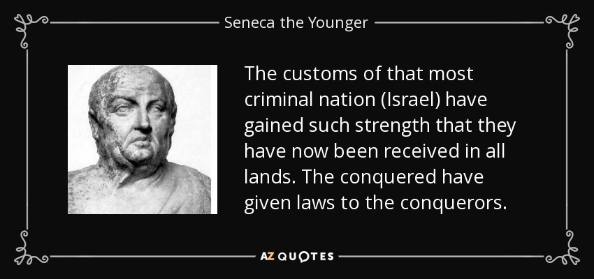 The customs of that most criminal nation (Israel) have gained such strength that they have now been received in all lands. The conquered have given laws to the conquerors. - Seneca the Younger